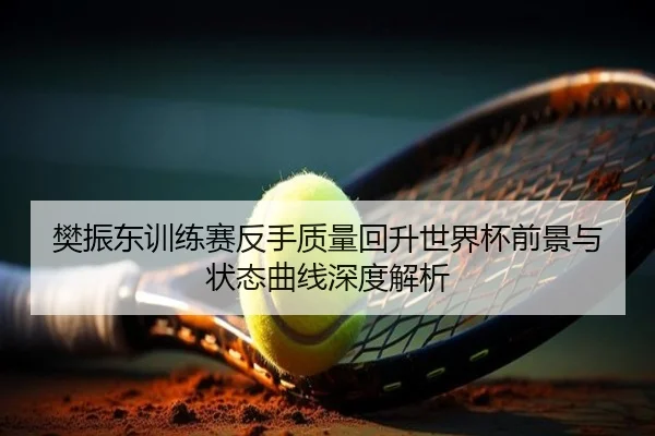 樊振东训练赛反手质量回升世界杯前景与状态曲线深度解析
