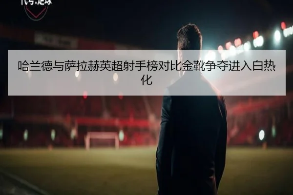 哈兰德与萨拉赫英超射手榜对比金靴争夺进入白热化