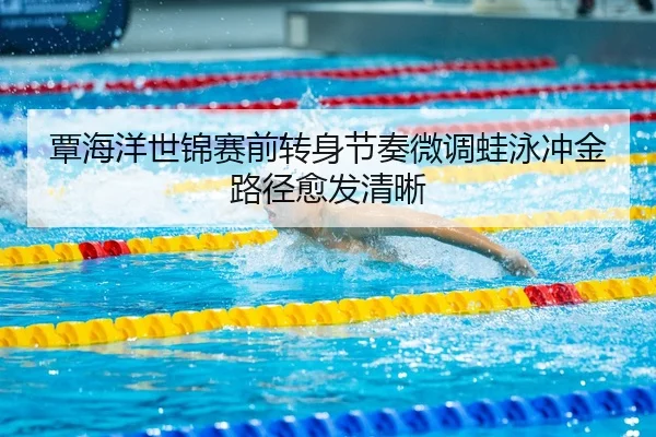 覃海洋世锦赛前转身节奏微调蛙泳冲金路径愈发清晰